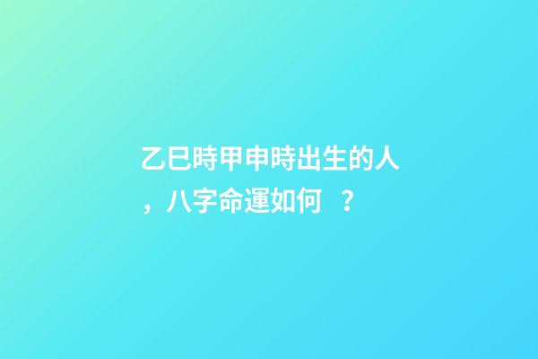 乙巳時甲申時出生的人，八字命運如何？